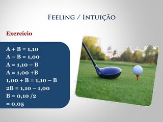 Feeling / Intuição 
Exercício 
A + B = 1,10 
A – B = 1,00 
A = 1,10 – B 
A = 1,00 +B 
1,00 + B = 1,10 – B 
2B = 1,10 – 1,00 
B = 0,10 /2 
= 0,05 
 