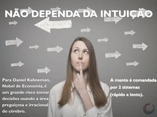 NÃO DEPENDA DA INTUIÇÃO 
Para Daniel Kahneman, 
Nobel de Economia, é 
um grande risco tomar 
decisões usando a área 
preguiçosa e irracional 
do cérebro. 
A mente é comandada 
por 2 sistemas 
(rápido e lento). 
 
