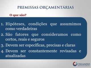 PREMISSAS ORÇAMENTÁRIAS 
O que são? 
1. Hipóteses, condições que assumimos 
como verdadeiras 
2. São fatores que consideramos como 
certos, reais e seguros 
3. Devem ser específicas, precisas e claras 
4. Devem ser constantemente revisadas e 
atualizadas 
 
