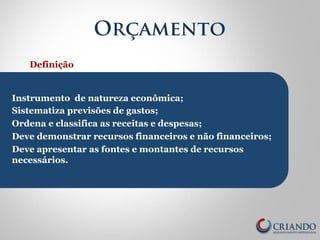 Orçamento 
Definição 
Instrumento de natureza econômica; 
Sistematiza previsões de gastos; 
Ordena e classifica as receitas e despesas; 
Deve demonstrar recursos financeiros e não financeiros; 
Deve apresentar as fontes e montantes de recursos 
necessários. 
 
