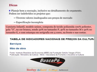 Dicas 
! Planeje bem a execução, inclusive no detalhamento do orçamento. 
Podem ser indeferidos os projetos que: 
─ Tiverem valores inadequados aos preços de mercado 
─ Especificação incompleta 
Camiseta Infantil, modelo unisex, composta de tecido poliamida 100% poliester, 
gola "O", na cor branca, sendo 30% no tamanho P, 40% no tamanho M e 30% no 
tamanho G, e com estampa em serigrafia em 4 cores, na frente e nas costas. 
 