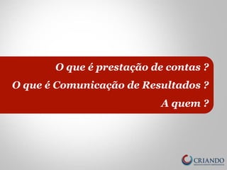 O que é prestação de contas ? 
O que é Comunicação de Resultados ? 
A quem ? 
 