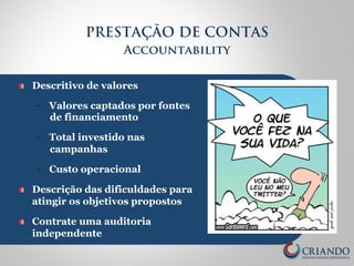 PRESTAÇÃO DE CONTAS 
Accountability 
! Descritivo de valores 
- Valores captados por fontes 
de financiamento 
- Total investido nas 
campanhas 
- Custo operacional 
! Descrição das dificuldades para 
atingir os objetivos propostos 
! Contrate uma auditoria 
independente 
 
