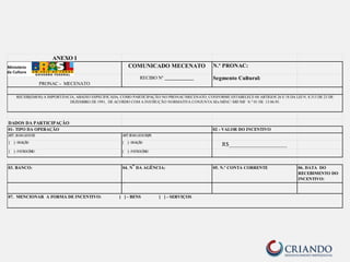 ANEXO I 
COMUNICADO MECENATO N.º PRONAC: 
PRONAC - MECENATO 
RECIBO Nº ____________ Segmento Cultural: 
RECEBI(EMOS) A IMPORTÂNCIA, ABAIXO ESPECIFICADA, COMO PARTICIPAÇÃO NO PRONAC/MECENATO, CONFORME ESTABELECE 0S ARTIGOS 26 E 18 DA LEI N. 8.313 DE 23 DE 
DADOS DA PARTICIPAÇÃO 
02 - VALOR DO INCENTIVO 
ART. 
26 
DA 
LEI 
8.313 ART.18 
DA 
LEI 
8.313/91 
[ 
] 
-­‐ 
DOAÇÃO [ 
] 
-­‐ 
DOAÇÃO R$____________________ 
[ 
] 
-­‐ 
PATROCÍNIO [ 
] 
-­‐ 
PATROCÍNIO 
03. BANCO: 04. N° DA AGÊNCIA: 05. N.º CONTA CORRENTE 06. DATA DO 
RECEBIMENTO DO 
INCENTIVO: 
01- TIPO DA OPERAÇÃO 
DEZEMBRO DE 1991, DE ACORDO COM A INSTRUÇÃO NORMATIVA CONJUNTA SEx MINC/ SRF/MF N.º 01 DE 13.06.95. 
07. MENCIONAR A FORMA DE INCENTIVO: [ ] - BENS [ ] - SERVIÇOS 
 