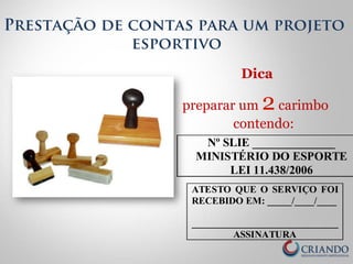 Prestação de contas para um projeto 
esportivo 
Dica 
preparar um 2 carimbo 
contendo: 
Nº SLIE ______________ 
MINISTÉRIO DO ESPORTE 
LEI 11.438/2006 
ATESTO QUE O SERVIÇO FOI 
RECEBIDO EM: _____/____/____ 
______________________________ 
ASSINATURA 
 