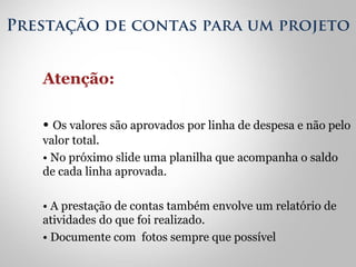 Prestação de contas para um projeto 
Atenção: 
• Os valores são aprovados por linha de despesa e não pelo 
valor total. 
• No próximo slide uma planilha que acompanha o saldo 
de cada linha aprovada. 
• A prestação de contas também envolve um relatório de 
atividades do que foi realizado. 
• Documente com fotos sempre que possível 
 