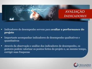 AVALIAÇÃO 
Indicadores 
§ Indicadores de desempenho servem para avaliar a performance do 
projeto 
§ Importante acompanhar indicadores de desempenho qualitativos e 
quantitativos 
§ Através da observação e análise dos indicadores de desempenho, os 
gestores podem valorizar os pontos fortes do projeto e, ao mesmo tempo, 
corrigir suas fraquezas 
 