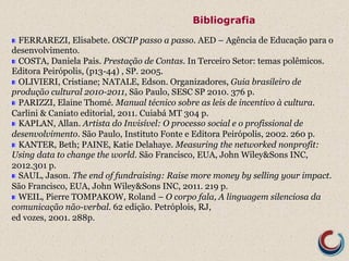 Bibliografia 
! FERRAREZI, Elisabete. OSCIP passo a passo. AED – Agência de Educação para o 
desenvolvimento. 
! COSTA, Daniela Pais. Prestação de Contas. In Terceiro Setor: temas polêmicos. 
Editora Peirópolis, (p13-44) , SP. 2005. 
! OLIVIERI, Cristiane; NATALE, Edson. Organizadores, Guia brasileiro de 
produção cultural 2010-2011, São Paulo, SESC SP 2010. 376 p. 
! PARIZZI, Elaine Thomé. Manual técnico sobre as leis de incentivo à cultura. 
Carlini & Caniato editorial, 2011. Cuiabá MT 304 p. 
! KAPLAN, Allan. Artista do Invisível: O processo social e o profissional de 
desenvolvimento. São Paulo, Instituto Fonte e Editora Peirópolis, 2002. 260 p. 
! KANTER, Beth; PAINE, Katie Delahaye. Measuring the networked nonprofit: 
Using data to change the world. São Francisco, EUA, John Wiley&Sons INC, 
2012.301 p. 
! SAUL, Jason. The end of fundraising: Raise more money by selling your impact. 
São Francisco, EUA, John Wiley&Sons INC, 2011. 219 p. 
! WEIL, Pierre TOMPAKOW, Roland – O corpo fala, A linguagem silenciosa da 
comunicação não-verbal. 62 edição. Petróplois, RJ, 
ed vozes, 2001. 288p. 
 