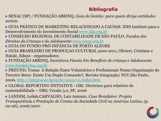Bibliografia 
! SENAC (SP) / FUNDAÇÃO ABRINQ, Guia de Gestão: para quem dirige entidades 
sociais 
! GUIA PRÁTICO DE MARKETING RELACIONADO A CAUSAS. IDIS Instituto para o 
Desenvolvimento do Investimento Social www.idis.org.br 
! CONSELHO REGIONAL DE CONTABILIDADE DE SÃO PAULO, Fundos dos 
Direitos da Criança e do Adolescente www.crcsp.org.br 
! GUIA DO FUNDO PRÓ-INFÂNCIA DE PORTO ALEGRE 
! GUIA BRASILEIRO DE PRODUÇAO CULTURAL 2010-2011, Olivieri, Cristiane e 
Natale, Edson - organizadores 
! FUNDAÇÃO ABRINQ, Incentivos Fiscais Em Benefício de criança e Adolescente. 
www.fundabrinq.org.br 
! FREUND, Tomas A Relação Entre Voluntários e Profissionais Numa Organização do 
Terceiro Setor: Existe Um Duplo Comando?, Revista Integração/ FGV,São Paulo, 
2006, http://integracao.fgvsp.br/ano9/10/index.htm 
! GLOBAL REPORTING INITIATIVE - GRI. Diretrizes para relatório de 
sustentabilidade – DRS, Versão 3.0, SP, 2006 
! LANDIM, Leilah.CARVALHO, Luiz Antonio. Caso Brasileiro: Projeto 
Transparência e Prestação de Contas da Sociedade Civil na América Latina, (p. 
02-26), 2006/2007. 
 