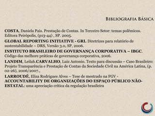 Bibliografia Básica 
COSTA, Daniela Pais. Prestação de Contas. In Terceiro Setor: temas polêmicos. 
Editora Peirópolis, (p13-44) , SP. 2005. 
GLOBAL REPORTING INITIATIVE - GRI. Diretrizes para relatório de 
sustentabilidade – DRS, Versão 3.0, SP, 2006. 
INSTITUTO BRASILEIRO DE GOVERNANÇA CORPORATIVA – IBGC. 
Código das melhore práticas de governança corporativa, 2006. 
LANDIM, Leilah.CARVALHO, Luiz Antonio. Texto para discussão – Caso Brasileiro: 
Projeto Transparência e Prestação de Contas da Sociedade Civil na América Latina, (p. 
02-26), 2006/2007., 
LARROUDÉ, Eliza Rodrigues Alves – Tese de mestrado na FGV - 
ACCOUNTABILITY DE ORGANIZAÇÕES DO ESPAÇO PÚBLICO NÃO-ESTATAL: 
uma apreciação crítica da regulação brasileira 
 