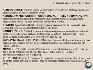 Bibliografia Complementar 
ALBUQUERQUE, Antônio Carlos Carneiro de. Terceiro Setor: história e gestão de 
organizações. São Paulo: Summus, 2006. 
ASHOKA EMPREENDEDORES SOCIAIS e McKINSEY & COMPANY, INC. 
Empreendimentos Sociais Sustentáveis: como elaborar planos de negócio para 
organizações sociais. Editora Fundação Peirópolis, SP, 2001. 
BENÍCIO, João Carlos. Gestão Financeira para Organizações da Sociedade Civil. 
Global Editora, (Coleção Sustentabilidade), SP, 2001. 
CAROPRESO JR, Percival. A comunicação como ferramenta estratégica no terceiro 
setor. Terceiro Setor em Síntese, 2ª. Coletânea de artigos (julho de 1999 – julho 
2000). Fórum permanente do Terceiro Setor. SENAC, SP. 
ESTRAVIZ, Marcelo & CRUZ, Célia Meirelles. Captação de diferentes recursos para 
organizações sem fins lucrativos. Global Editora, (Coleção Sustentabilidade), SP, 
(p102-115) 2001. 
MENEGHETI, Sylvia Bojunga. Comunicação e Marketing: fazendo a diferença no 
dia-a-dia de organizações da sociedade civil. Global Editora, (Coleção 
Sustentabilidade), SP, (p98-114)2001. 
VOLTOLINI, Ricardo. A comunicação e o marketing como ferramentas estratégicas 
de gestão social. In: Guia de gestão: para quem dirige entidades sociais. SENAC, SP, 
2002. 
 