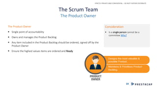 STRICTLY PRIVATE AND CONFIDENTIAL – DO NOT FURTHER DISTRIBUTE
14
The Scrum Team
The Product Owner
The Product Owner
 Single point of accountability
 Owns and manages the Product Backlog
 Any item included in the Product Backlog should be ordered, signed off by the
Product Owner
 Ensure the highest values items are ordered and Ready
Consideration
 Is a single person cannot be a
committee Why?
 
