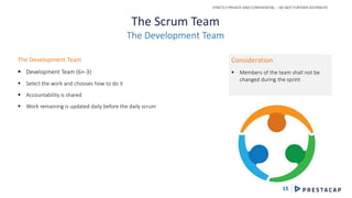 STRICTLY PRIVATE AND CONFIDENTIAL – DO NOT FURTHER DISTRIBUTE
15
The Scrum Team
The Development Team
The Development Team
 Development Team (6+-3)
 Select the work and chooses how to do it
 Accountability is shared
 Work remaining is updated daily before the daily scrum
Consideration
 Members of the team shall not be
changed during the sprint
 
