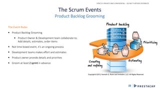 STRICTLY PRIVATE AND CONFIDENTIAL – DO NOT FURTHER DISTRIBUTE
22
The Scrum Events
Product Backlog Grooming
The Event Rules
 Product Backlog Grooming
 Product Owner & Development team collaborate to;
Add details, estimates, order items
 Not time boxed event, it’s an ongoing process
 Development teams makes effort and estimates
 Product owner provide details and priorities
 Groom at least 2 sprint in advance
 