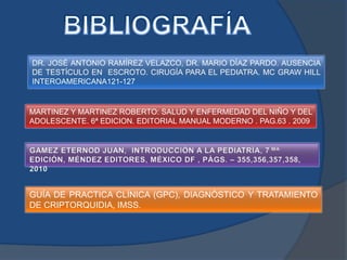 DR. JOSÉ ANTONIO RAMÍREZ VELAZCO, DR. MARIO DÍAZ PARDO. AUSENCIA
DE TESTÍCULO EN ESCROTO. CIRUGÍA PARA EL PEDIATRA. MC GRAW HILL
INTEROAMERICANA121-127


MARTINEZ Y MARTINEZ ROBERTO: SALUD Y ENFERMEDAD DEL NIÑO Y DEL
ADOLESCENTE. 6ª EDICION. EDITORIAL MANUAL MODERNO . PAG.63 . 2009




GUÍA DE PRACTICA CLÍNICA (GPC), DIAGNÓSTICO Y TRATAMIENTO
DE CRIPTORQUIDIA, IMSS.
 