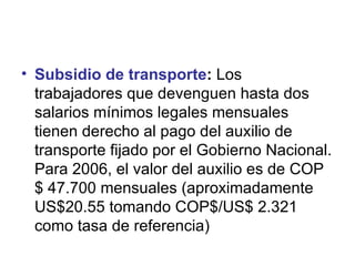 Subsidio de transporte :  Los trabajadores que devenguen hasta dos salarios mínimos legales mensuales tienen derecho al pago del auxilio de transporte fijado por el Gobierno Nacional. Para 2006, el valor del auxilio es de COP $ 47.700 mensuales (aproximadamente US$20.55 tomando COP$/US$ 2.321 como tasa de referencia)  