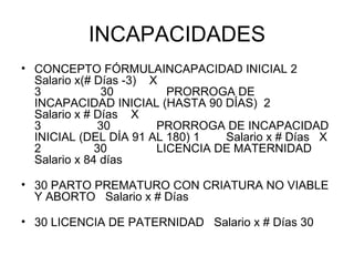 INCAPACIDADES CONCEPTO FÓRMULAINCAPACIDAD INICIAL 2       Salario x(# Días -3)    X  3                  30                PRORROGA DE INCAPACIDAD INICIAL (HASTA 90 DÍAS)  2        Salario x # Días    X  3                 30              PRORROGA DE INCAPACIDAD INICIAL (DEL DÍA 91 AL 180) 1        Salario x # Días   X 2                30               LICENCIA DE MATERNIDAD   Salario x 84 días  30 PARTO PREMATURO CON CRIATURA NO VIABLE Y ABORTO   Salario x # Días  30 LICENCIA DE PATERNIDAD   Salario x # Días 30  