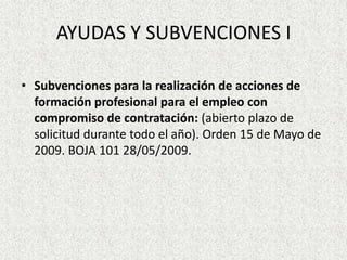 AYUDAS Y SUBVENCIONES I

• Subvenciones para la realización de acciones de
  formación profesional para el empleo con
  compromiso de contratación: (abierto plazo de
  solicitud durante todo el año). Orden 15 de Mayo de
  2009. BOJA 101 28/05/2009.
 