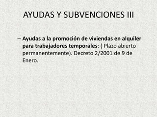 AYUDAS Y SUBVENCIONES III

– Ayudas a la promoción de viviendas en alquiler
  para trabajadores temporales: ( Plazo abierto
  permanentemente). Decreto 2/2001 de 9 de
  Enero.
 