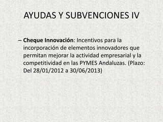 AYUDAS Y SUBVENCIONES IV

– Cheque Innovación: Incentivos para la
  incorporación de elementos innovadores que
  permitan mejorar la actividad empresarial y la
  competitividad en las PYMES Andaluzas. (Plazo:
  Del 28/01/2012 a 30/06/2013)
 