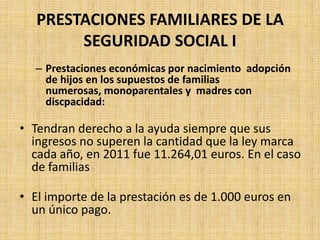 PRESTACIONES FAMILIARES DE LA
        SEGURIDAD SOCIAL I
  – Prestaciones económicas por nacimiento adopción
    de hijos en los supuestos de familias
    numerosas, monoparentales y madres con
    discpacidad:

• Tendran derecho a la ayuda siempre que sus
  ingresos no superen la cantidad que la ley marca
  cada año, en 2011 fue 11.264,01 euros. En el caso
  de familias

• El importe de la prestación es de 1.000 euros en
  un único pago.
 