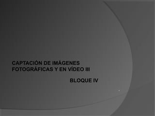 CAPTACIÓN DE IMÁGENES
FOTOGRÁFICAS Y EN VÍDEO III
BLOQUE IV
x
 