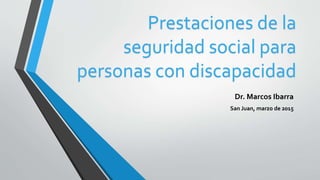Prestaciones de la
seguridad social para
personas con discapacidad
Dr. Marcos Ibarra
San Juan, marzo de 2015
 