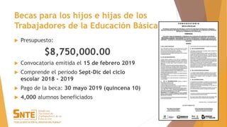 Becas para los hijos e hijas de los
Trabajadores de la Educación Básica
 Presupuesto:
$8,750,000.00
 Convocatoria emitida el 15 de febrero 2019
 Comprende el periodo Sept-Dic del ciclo
escolar 2018 - 2019
 Pago de la beca: 30 mayo 2019 (quincena 10)
 4,000 alumnos beneficiados
 