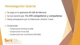 Homologación Salarial
 Se paga en la quincena 04 (28 de febrero)
 Se han beneficiado 15,470 compañeros y compañeras
 Hasta presupuesto por la federación últimos 3 años
 Comprende:
 Compensación Nivelatoria (CN)
 Compensación Inicial (CI)
 Compensación por Culminación UPN (CU)
 
