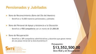 Pensionados y Jubilados
 Bono de Reconocimiento (Bono del Día del Maestro)
 Beneficia a 10,000 maestros pensionados y jubilados
 Bono del Personal de Apoyo y Asistencia a la Educación
 Beneficia a 950 compañeros con un monto de $1,000.00
 Bono de Recuperación
 Beneficia a 389 compañeros administrativos y docentes que ganan menos
de una plaza inicial de la Zona Económica II
Presupuesto:
$13,552,500.00
Bono PAAE y de Recuperación
 