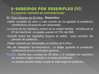 C) Para mayores de 55 años . Requisitos:
-Haber cumplido 55 años o más cuando se ha agotado la prestación
contributiva o el subsidio por desempleo.
-La suma de los ingresos ( todos) de la unidad familiar , dividida por el
Nº de miembros no puede superar el 75% del SMI.
-Cumplir todos los requisitos (menos la edad) , para acceder ala
pensión de jubilación.
-Haber cotizado por desempleo un mínimo de 6 años .
-No ser trabajador fijo-discontinuo , ni haber agotado la prestación
contributiva de los eventuales agrarios.
PLAZO: Desde que cumples los 55 años, y si cumples los requisitos
de acceso a algún subsidio o lo estas percibiendo.
Lo podrás percibir hasta cumplir la edad legal de jubilación.

 