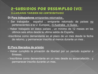 D) Para trabajadores emigrantes retornados .
- Ser trabajador español , emigrante retornado de países no
pertenecientes a la U. Europea , ni Australia , ni Suiza .
- Haber trabajado en estos países , un mínimo de 12 meses en los
últimos seis años desde la ultima salida de España.
-Inscribirse como demandante en el plazo de un mes desde la fecha
de retorno, y permanecer inscrito al menos durante un mes .
E) Para liberados de prisión.
- Haber cumplido la privación de libertad por un periodo superior a
6meses.
- Inscribirse como demandante en un mes desde su excarcelación , y
permanecer inscrito durante un mes.

 