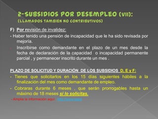 F) Por revisión de invalidez:
- Haber tenido una pensión de incapacidad que le ha sido revisada por
mejoría.
Inscribirse como demandante en el plazo de un mes desde la
fecha de declaración de la capacidad o incapacidad permanente
parcial , y permanecer inscrito durante un mes .
PLAZO DE SOLICITUD Y DURACIÓN DE LOS SUBSIDIOS D, E y F:

- Tienes que solicitarlos en los 15 días siguientes hábiles a la
finalización del mes como demandante de empleo.
- Cobraras durante 6 meses , que serán prorrogables hasta un
máximo de 18 meses si lo solicitas.
- Amplia la información aquí: http://www.sepe

 