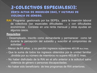 RAI: Programa gestionado por los SEPEs, para la inserción laboral
de colectivos con especiales dificultades , y con dificultades
económicas . Consiste en una renta mensual y otras ayudas en
algunos casos.
Requisitos:
- Desempleado, inscrito como demandante y permanecer como tal
durante la percepción del subsidio y suscribir el compromiso de
actividad
- Menor de 65 años , y no percibir ingresos superiores 483,98 eur./mes.
- Que la suma de todos los ingresos obtenidos por la unidad familiar
,dividida por su número de miembros no supere 483,98 E /mes.
- No haber disfrutado de la RAI en el año anterior a la solicitud salvo
violencia de género o personas discapacitadas.
- No haber sido beneficiario de tres programas de RAI anteriores.

 