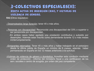 RAI (Otros requisitos):
- Desempleados larga duración: tener 45 o más años.
- Personas con discapacidad: Reconocida una discapacidad del 33% o superior o
ser pensionista por discapacidad.
-En ambos casos haber agotado una prestación contributiva o subsidio por
desempleo. Además estar inscrito como demandante durante 12 o más meses
ininterrumpidamente.
-Emigrantes retornados: Tener 45 o más años y haber trabajado en el extranjero
desde la última salida de España un mínimo de 6 meses, además haber
permanecido en España en los 12 meses anteriores a la solicitud.
-Víctimas de violencia de género o doméstica: Acreditar esta condición mediante
orden de protección , informe del ministerio fiscal o una certificación de los
serv. sociales o centro de acogida, por orden del juez competente.

 