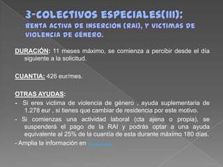 DURACiÓN: 11 meses máximo, se comienza a percibir desde el día
siguiente a la solicitud.
CUANTIA: 426 eur/mes.
OTRAS AYUDAS:
- Si eres victima de violencia de género , ayuda suplementaria de
1.278 eur , si tienes que cambiar de residencia por este motivo.
- Si comienzas una actividad laboral (cta ajena o propia), se
suspenderá el pago de la RAI y podrás optar a una ayuda
equivalente al 25% de la cuantía de esta durante máximo 180 días.
- Amplia la información en http://www.sepe.e

 
