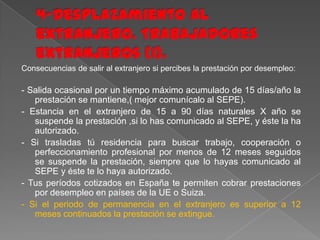 Consecuencias de salir al extranjero si percibes la prestación por desempleo:

- Salida ocasional por un tiempo máximo acumulado de 15 días/año la
prestación se mantiene,( mejor comunícalo al SEPE).
- Estancia en el extranjero de 15 a 90 días naturales X año se
suspende la prestación ,si lo has comunicado al SEPE, y éste la ha
autorizado.
- Si trasladas tú residencia para buscar trabajo, cooperación o
perfeccionamiento profesional por menos de 12 meses seguidos
se suspende la prestación, siempre que lo hayas comunicado al
SEPE y éste te lo haya autorizado.
- Tus períodos cotizados en España te permiten cobrar prestaciones
por desempleo en países de la UE o Suiza.
- Si el periodo de permanencia en el extranjero es superior a 12
meses continuados la prestación se extingue.

 