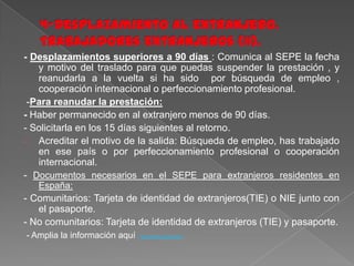- Desplazamientos superiores a 90 días : Comunica al SEPE la fecha
y motivo del traslado para que puedas suspender la prestación , y
reanudarla a la vuelta si ha sido por búsqueda de empleo ,
cooperación internacional o perfeccionamiento profesional.
-Para reanudar la prestación:
- Haber permanecido en al extranjero menos de 90 días.
- Solicitarla en los 15 días siguientes al retorno.
Acreditar el motivo de la salida: Búsqueda de empleo, has trabajado
en ese país o por perfeccionamiento profesional o cooperación
internacional.
- Documentos necesarios en el SEPE para extranjeros residentes en
España:

- Comunitarios: Tarjeta de identidad de extranjeros(TIE) o NIE junto con
el pasaporte.
- No comunitarios: Tarjeta de identidad de extranjeros (TIE) y pasaporte.
- Amplia la información aquí

ttp://www.sepe.es/c

 