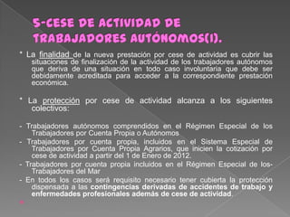 * La finalidad de la nueva prestación por cese de actividad es cubrir las
situaciones de finalización de la actividad de los trabajadores autónomos
que deriva de una situación en todo caso involuntaria que debe ser
debidamente acreditada para acceder a la correspondiente prestación
económica.

* La protección por cese de actividad alcanza a los siguientes
colectivos:
- Trabajadores autónomos comprendidos en el Régimen Especial de los
Trabajadores por Cuenta Propia o Autónomos
- Trabajadores por cuenta propia, incluidos en el Sistema Especial de
Trabajadores por Cuenta Propia Agrarios, que inicien la cotización por
cese de actividad a partir del 1 de Enero de 2012.
- Trabajadores por cuenta propia incluidos en el Régimen Especial de losTrabajadores del Mar
- En todos los casos será requisito necesario tener cubierta la protección
dispensada a las contingencias derivadas de accidentes de trabajo y
enfermedades profesionales además de cese de actividad.


 