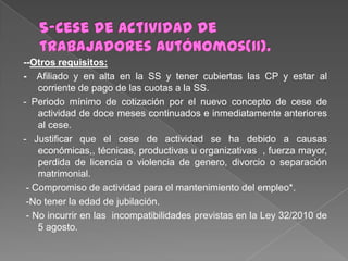 --Otros requisitos:
- Afiliado y en alta en la SS y tener cubiertas las CP y estar al
corriente de pago de las cuotas a la SS.
- Periodo mínimo de cotización por el nuevo concepto de cese de
actividad de doce meses continuados e inmediatamente anteriores
al cese.
- Justificar que el cese de actividad se ha debido a causas
económicas,, técnicas, productivas u organizativas , fuerza mayor,
perdida de licencia o violencia de genero, divorcio o separación
matrimonial.
- Compromiso de actividad para el mantenimiento del empleo*.
-No tener la edad de jubilación.
- No incurrir en las incompatibilidades previstas en la Ley 32/2010 de
5 agosto.

 