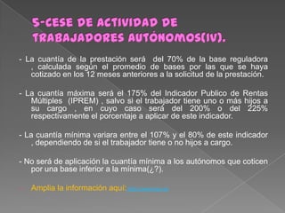 - La cuantía de la prestación será del 70% de la base reguladora
, calculada según el promedio de bases por las que se haya
cotizado en los 12 meses anteriores a la solicitud de la prestación.
- La cuantía máxima será el 175% del Indicador Publico de Rentas
Múltiples (IPREM) , salvo si el trabajador tiene uno o más hijos a
su cargo , en cuyo caso será del 200% o del 225%
respectivamente el porcentaje a aplicar de este indicador.
- La cuantía mínima variara entre el 107% y el 80% de este indicador
, dependiendo de si el trabajador tiene o no hijos a cargo.

- No será de aplicación la cuantía mínima a los autónomos que coticen
por una base inferior a la mínima(¿?).
-

Amplia la información aquí::http://www.boe.es

 