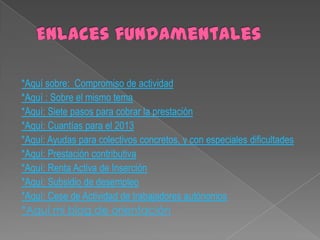 *Aquí sobre: Compromiso de actividad
*Aquí : Sobre el mismo tema
*Aquí: Siete pasos para cobrar la prestación
*Aquí: Cuantías para el 2013
*Aquí: Ayudas para colectivos concretos, y con especiales dificultades
*Aquí: Prestación contributiva
*Aquí: Renta Activa de Inserción
*Aquí: Subsidio de desempleo
*Aquí: Cese de Actividad de trabajadores autónomos
*Aquí mi blog de orientación

 