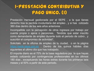 •

•

•

•

Prestación mensual gestionada por el SEPE , a la que tienes
derecho tras la perdida involuntaria del empleo , y si has cotizado
360 días dentro de los seis años anteriores .
Incompatible con la percepción de otros ingresos por trabajo por
cuenta propia o ajena o pensiones. Tendrás que estar inscrito
como demandante de empleo durante todo el periodo de cobro , y
suscribir el compromiso de actividad*.
Solicítalo en la oficina de empleo de tu ciudad, o en la página
https://sede.sepe.gob.es . Dentro de los quince hábiles días
siguientes al ultimo día que has trabajado.
El importe diario es el 70% de la base reguladora por la que hayas
estado cotizando por contingencias profesionales en los últimos
180 días , exceptuando las horas extras durante los primeros seis
meses y el 50% a partir de este periodo.

 