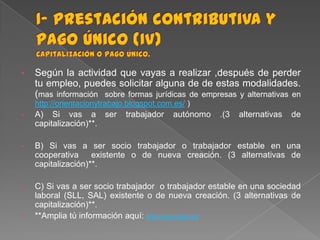 •

Según la actividad que vayas a realizar ,después de perder
tu empleo, puedes solicitar alguna de de estas modalidades.
(mas información sobre formas jurídicas de empresas y alternativas en
http://orientacionytrabajo.blogspot.com.es/ )

•

A) Si vas a ser
capitalización)**.

•

B) Si vas a ser socio trabajador o trabajador estable en una
cooperativa existente o de nueva creación. (3 alternativas de
capitalización)**.

•

C) Si vas a ser socio trabajador o trabajador estable en una sociedad
laboral (SLL, SAL) existente o de nueva creación. (3 alternativas de
capitalización)**.
**Amplia tú información aquí: http://www.sepe.es

•

trabajador

autónomo

.(3

alternativas

de

 