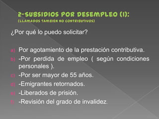 ¿Por qué lo puedo solicitar?
a)
b)
c)
d)

e)
f)

Por agotamiento de la prestación contributiva.
-Por perdida de empleo ( según condiciones
personales ).
-Por ser mayor de 55 años.
-Emigrantes retornados.
-Liberados de prisión.
-Revisión del grado de invalidez.

 