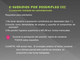 Requisitos para solicitarlos:
1-No tener derecho a prestación contributiva por desempleo (tipo 1 ).
2-Inscrito como demandante de empleo y suscribir el compromiso de
actividad*.
3-No percibir ingresos superiores a 483,98 eur. brutos mensuales.

Durante la percepción del subsidio habrá de mantener
TODOS estos requisitos.
CUANTIA: 426 euros/ mes . Si el empleo anterior al hecho causante
era a tiempo parcial esta cuantía se minorara en
proporción a las horas trabajadas.

 