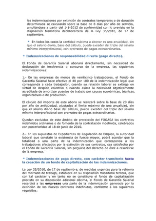 las indemnizaciones por extinción de contratos temporales o de duración
   determinada se calcularán sobre la base de 8 días por año de servicio,
   ampliándose a partir del 1-1-2012 de conformidad con lo previsto en la
   disposición transitoria decimotercera de la Ley 35/2010, de 17 de
   septiembre.

      En todos los casos la cantidad máxima a abonar es una anualidad, sin
   que el salario diario, base del cálculo, pueda exceder del triple del salario
   mínimo interprofesional, con prorrateo de pagas extraordinarias.

  Indemnizaciones de responsabilidad directa (pago directo).

El Fondo de Garantía Salarial abonará directamente, sin necesidad de
declaración de insolvencia o concurso de la empresa, las siguientes
indemnizaciones:

1.- En las empresas de menos de veinticinco trabajadores, el Fondo de
Garantía Salarial hace efectivo el 40 por 100 de la indemnización legal que
corresponda a cada trabajador, cuando su relación laboral se extinga en
virtud de despido colectivo o cuando exista la necesidad objetivamente
acreditada de amortizar puestos de trabajo por causas económicas, técnicas,
organizativas o de producción.

El cálculo del importe de este abono se realizará sobre la base de 20 días
por año de antigüedad, ajustadas al límite máximo de una anualidad, sin
que el salario diario base del cálculo, pueda exceder del triple del salario
mínimo interprofesional con prorrateo de pagas extraordinarias.

Quedan excluidos de este ámbito de protección del FOGASA los contratos
indefinidos ordinarios o de fomento de la contratación indefinida, celebrados
con posterioridad al 18 de junio de 2010.

2.- En los supuestos de Expedientes de Regulación de Empleo, la autoridad
laboral que constate la existencia de fuerza mayor, podrá acordar que la
totalidad o una parte de la indemnización que corresponda a los
trabajadores afectados por la extinción de sus contratos, sea satisfecha por
el Fondo de Garantía Salarial, sin perjuicio del derecho de éste a resarcirse
de la empresa.

   Indemnizaciones de pago directo, con carácter transitorio hasta
la creación de un fondo de capitalización de las indemnizaciones.

La Ley 35/2010, de 17 de septiembre, de medidas urgentes para la reforma
del mercado de trabajo, establece en su disposición transitoria tercera, que
con tal carácter y en tanto no se constituya el fondo de capitalización
previsto en su disposición adicional décima, el Fondo de Garantía Salarial
resarcirá a las empresas una parte de la indemnización generada por la
extinción de los nuevos contratos indefinidos, conforme a los siguientes
requisitos:
 