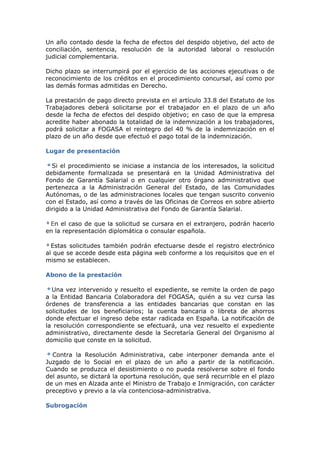 Un año contado desde la fecha de efectos del despido objetivo, del acto de
conciliación, sentencia, resolución de la autoridad laboral o resolución
judicial complementaria.

Dicho plazo se interrumpirá por el ejercicio de las acciones ejecutivas o de
reconocimiento de los créditos en el procedimiento concursal, así como por
las demás formas admitidas en Derecho.

La prestación de pago directo prevista en el artículo 33.8 del Estatuto de los
Trabajadores deberá solicitarse por el trabajador en el plazo de un año
desde la fecha de efectos del despido objetivo; en caso de que la empresa
acredite haber abonado la totalidad de la indemnización a los trabajadores,
podrá solicitar a FOGASA el reintegro del 40 % de la indemnización en el
plazo de un año desde que efectuó el pago total de la indemnización.

Lugar de presentación

  Si el procedimiento se iniciase a instancia de los interesados, la solicitud
debidamente formalizada se presentará en la Unidad Administrativa del
Fondo de Garantía Salarial o en cualquier otro órgano administrativo que
pertenezca a la Administración General del Estado, de las Comunidades
Autónomas, o de las administraciones locales que tengan suscrito convenio
con el Estado, así como a través de las Oficinas de Correos en sobre abierto
dirigido a la Unidad Administrativa del Fondo de Garantía Salarial.

 En el caso de que la solicitud se cursara en el extranjero, podrán hacerlo
en la representación diplomática o consular española.

  Estas solicitudes también podrán efectuarse desde el registro electrónico
al que se accede desde esta página web conforme a los requisitos que en el
mismo se establecen.

Abono de la prestación

  Una vez intervenido y resuelto el expediente, se remite la orden de pago
a la Entidad Bancaria Colaboradora del FOGASA, quién a su vez cursa las
órdenes de transferencia a las entidades bancarias que constan en las
solicitudes de los beneficiarios; la cuenta bancaria o libreta de ahorros
donde efectuar el ingreso debe estar radicada en España. La notificación de
la resolución correspondiente se efectuará, una vez resuelto el expediente
administrativo, directamente desde la Secretaría General del Organismo al
domicilio que conste en la solicitud.

  Contra la Resolución Administrativa, cabe interponer demanda ante el
Juzgado de lo Social en el plazo de un año a partir de la notificación.
Cuando se produzca el desistimiento o no pueda resolverse sobre el fondo
del asunto, se dictará la oportuna resolución, que será recurrible en el plazo
de un mes en Alzada ante el Ministro de Trabajo e Inmigración, con carácter
preceptivo y previo a la vía contenciosa-administrativa.

Subrogación
 