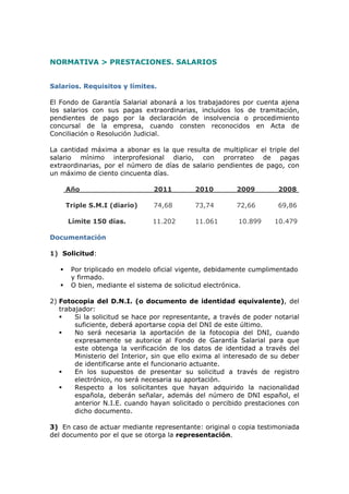 NORMATIVA > PRESTACIONES. SALARIOS


Salarios. Requisitos y límites.

El Fondo de Garantía Salarial abonará a los trabajadores por cuenta ajena
los salarios con sus pagas extraordinarias, incluidos los de tramitación,
pendientes de pago por la declaración de insolvencia o procedimiento
concursal de la empresa, cuando consten reconocidos en Acta de
Conciliación o Resolución Judicial.

La cantidad máxima a abonar es la que resulta de multiplicar el triple del
salario mínimo interprofesional diario, con prorrateo de pagas
extraordinarias, por el número de días de salario pendientes de pago, con
un máximo de ciento cincuenta días.

       Año                      2011        2010         2009         2008

       Triple S.M.I (diario)    74,68       73,74        72,66        69,86

       Límite 150 días.         11.202      11.061        10.899     10.479

Documentación

1) Solicitud:

       Por triplicado en modelo oficial vigente, debidamente cumplimentado
        y firmado.
       O bien, mediante el sistema de solicitud electrónica.

2) Fotocopia del D.N.I. (o documento de identidad equivalente), del
   trabajador:
       Si la solicitud se hace por representante, a través de poder notarial
        suficiente, deberá aportarse copia del DNI de este último.
       No será necesaria la aportación de la fotocopia del DNI, cuando
        expresamente se autorice al Fondo de Garantía Salarial para que
        este obtenga la verificación de los datos de identidad a través del
        Ministerio del Interior, sin que ello exima al interesado de su deber
        de identificarse ante el funcionario actuante.
       En los supuestos de presentar su solicitud a través de registro
        electrónico, no será necesaria su aportación.
       Respecto a los solicitantes que hayan adquirido la nacionalidad
        española, deberán señalar, además del número de DNI español, el
        anterior N.I.E. cuando hayan solicitado o percibido prestaciones con
        dicho documento.

3) En caso de actuar mediante representante: original o copia testimoniada
del documento por el que se otorga la representación.
 