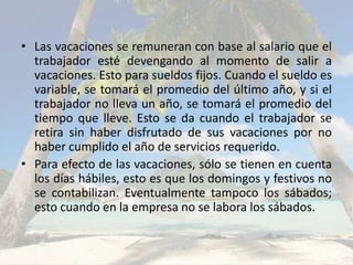 • Las vacaciones se remuneran con base al salario que el
  trabajador esté devengando al momento de salir a
  vacaciones. Esto para sueldos fijos. Cuando el sueldo es
  variable, se tomará el promedio del último año, y si el
  trabajador no lleva un año, se tomará el promedio del
  tiempo que lleve. Esto se da cuando el trabajador se
  retira sin haber disfrutado de sus vacaciones por no
  haber cumplido el año de servicios requerido.
• Para efecto de las vacaciones, sólo se tienen en cuenta
  los días hábiles, esto es que los domingos y festivos no
  se contabilizan. Eventualmente tampoco los sábados;
  esto cuando en la empresa no se labora los sábados.
 